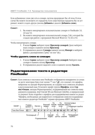 A B BY Y Fi n e Re a d e r 7 . 0 Ру ко в о д ст в о п ол ь з о в а т е л я



Если добавляемое слово уже есть в словаре, система предупредит Вас об этом. В этом
случае Вы можете посмотреть его парадигму. Если существующая парадигма Вас не уст
раивает, можете создать другую (кнопка Добавить в диалоге Добавить слово).

Совет:
               1. Вы можете импортировать пользовательские словари от FineReader 3.0,
                  4.0 или 5.0.
               2. Вы можете импортировать пользовательский словарь (*.dic), который Вы
                  создали при работе с программой Microsoft Word 6.0, 7.0, 8.0 и 9.0.

Чтобы импортировать словарь:
         1. В меню Сервис выберите пункт Просмотр словарей. Далее выберите
             язык словаря и нажмите кнопку Просмотр.
         2. В открывшемся диалоге Словарь нажмите кнопку Импорт и выберите
             файлы с расширениями (*.pmd, *.txt или *.dic).
Чтобы удалить слово из словаря:
               1. В меню Сервис выберите пункт Просмотр словарей. Выберите язык
                  словаря и нажмите кнопку Просмотр.
               2. В открывшемся диалоге выделите слово и нажмите кнопку Удалить.


Редактирование текста в редакторе
FineReader
Совет: Если символы в текстовом окне FineReader отображаются некорректно (в словах
       на месте некоторых букв стоят значки “?” или “❑“), это означает, что шрифты,
       выбранные на закладке Форматирование, не содержат всех символов, входящих
       в распознаваемый язык. Установите шрифт (группа Шрифты, меню Сер
       вис>Опции, закладка Форматирование), поддерживающий все символы языка
       документа (например, Arial Unicode MS или Bitstream Cyberbit), и перераспознай
       те документ. Более подробно о шрифтах для поддерживаемых языков см. раздел
       “Шрифты, необходимые для корректного отображения символов поддерживае
       мых языков в редакторе FineReader” справки программы ABBYY FineReader.




76
 