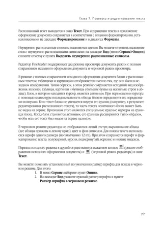 Гл а ва 7 . П р о в е р ка и р е д а кт и р о ва н и е т е к ста



Распознанный текст выводится в окно Текст. При сохранении текста в приложение
оформление документа сохраняется в соответствии с опциями форматирования, уста
навливаемыми на закладке Форматирование и в диалогах Форматы.

Неуверенно распознанные символы выделяются цветом. Вы можете отменить выделение
слов с неуверенно распознанными символами: на закладке Вид (меню Сервис>Опции)
снимите отметку с пункта Выделять неуверенно распознанные символы.

Редактор FineReader поддерживает два режима просмотра документа: режим с полным
сохранением исходного оформления документа и черновой режим просмотра.

В режиме с полным сохранением исходного оформления документа блоки с распознан
ным текстом, таблицами и картинками отображаются именно там, где они были в ис
ходном изображении. Таким образом, в этом режиме сохраняется исходный вид изобра
жения: колонки, таблицы, картинки и буквицы (большие буквы на несколько строк в аб
заце). Блок, в котором находится курсор, является активным. При перемещении курсора
с помощью клавиатуры последовательность обхода блоков определяется их порядковы
ми номерами. Если текст блока не умещается внутри его границ (например, в результате
редактирования распознанного текста), то часть текста неактивного блока может быть
не видна на экране. Признаком этого являются специальные красные маркеры на грани
цах блока. Когда блок становится активным, его границы расширяются таким образом,
чтобы весь его текст был виден на экране целиком.

В черновом режиме редактора не отображаются: левый отступ; выравнивание абзаца
(все абзацы прижаты к левому краю); цвет и фон символов. Для показа текста использу
ется шрифт одного размера (по умолчанию 12 пт.). При этом сохраняется шрифт и фор
матирование текста: полужирный, курсив, подчеркнутый, верхние и нижние индексы.

Переход из одного режима в другой осуществляется нажатием кнопок    (режим отоб
ражения исходного оформления документа) и      (черновой режим редактора) в окне
Текст.

Вы можете поменять установленный по умолчанию размер шрифта для показа в черно
вом режиме. Для этого:
          1. В меню Сервис выберите пункт Опции.
          2. На закладке Вид укажите нужный размер шрифта в пункте
              Размер шрифта в черновом режиме.




                                                                                                    77
 