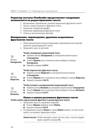 A B BY Y Fi n e Re a d e r 7 . 0 Ру ко в о д ст в о п ол ь з о в а т е л я



Редактор системы FineReader предоставляет следующие
возможности по редактированию текста:
               1.   Копирование, перемещение, удаление выделенных фрагментов текста
               2.   Поиск и замена указанного фрагмента текста
               3.   Изменение начертания шрифта
               4.   Изменение выравнивания фрагмента текста
               5.   Отмена и восстановление действий
Копирование, перемещение, удаление выделенных
фрагментов текста
               1. Перед применением команд копирования, перемещения или удаления
                  выделите нужный фрагмент текста.
               2. Проделайте одно из действий:

           Чтобы скопировать выделенный текст:
              Нажмите кнопку Копировать на инструментальной панели
                    G
              Стандартная.
Кнопка     G В меню Правка или в локальном меню выберите команду
Копировать    Копировать.
           G Нажмите клавиши Ctrl+C.


                    Чтобы переместить фрагмент текста:
                    G Нажмите кнопку Вырезать на инструментальной панели
                       Стандартная.
Кнопка              G В меню Правка или в локальном меню выберите команду Вырезать.
Вырезать            G Нажмите клавиши Ctrl+X.


                    Чтобы вставить скопированный (вырезанный) текст:
                    G Нажмите кнопку Вставить на инструментальной панели Стандартная.
                    G В меню Правка или в локальном меню выберите команду Вставить.
Кнопка              G Нажмите клавиши Ctrl+V.
Вставить
                    Поиск и замена указанного фрагмента текста
Чтобы найти определенный фрагмент в редактируемом тексте:
         1. Проделайте одну из следующих операций:
            G В меню Правка выберите пункт Найти.
            G Нажмите клавиши Ctrl+F.
         2. В открывшемся диалоге Поиск в строке Найти укажите, что Вы хотите
            найти, и установите параметры поиска.

                    Замечание: Чтобы повторить поиск того же слова с теми же параме
                               трами, нажмите клавишу F3.


78
 