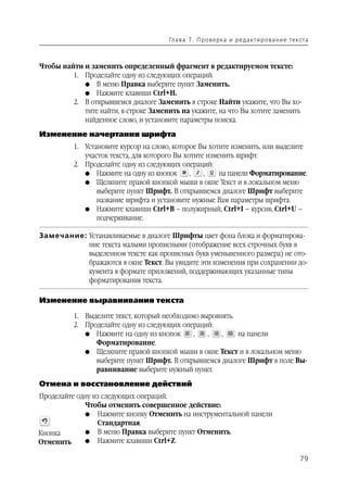 Гл а ва 7 . П р о в е р ка и р е д а кт и р о ва н и е т е к ста



Чтобы найти и заменить определенный фрагмент в редактируемом тексте:
         1. Проделайте одну из следующих операций:
            G В меню Правка выберите пункт Заменить.
            G Нажмите клавиши Ctrl+H.
         2. В открывшемся диалоге Заменить в строке Найти укажите, что Вы хо
            тите найти, в строке Заменить на укажите, на что Вы хотите заменить
            найденное слово, и установите параметры поиска.
Изменение начертания шрифта
          1. Установите курсор на слово, которое Вы хотите изменить, или выделите
             участок текста, для которого Вы хотите изменить шрифт.
          2. Проделайте одну из следующих операций:
             G Нажмите на одну из кнопок       ,   ,    на панели Форматирование.
             G Щелкните правой кнопкой мыши в окне Текст и в локальном меню
                 выберите пункт Шрифт. В открывшемся диалоге Шрифт выберите
                 название шрифта и установите нужные Вам параметры шрифта.
             G Нажмите клавиши Ctrl+B – полужирный, Ctrl+I – курсив, Ctrl+U –
                 подчеркивание.

Замечание: Устанавливаемые в диалоге Шрифты цвет фона блока и форматирова
           ние текста малыми прописными (отображение всех строчных букв в
           выделенном тексте как прописных букв уменьшенного размера) не ото
           бражаются в окне Текст. Вы увидите эти изменения при сохранении до
           кумента в формате приложений, поддерживающих указанные типы
           форматирования текста.

Изменение выравнивания текста

          1. Выделите текст, который необходимо выровнять.
          2. Проделайте одну из следующих операций:
             G Нажмите на одну из кнопок      ,   ,   ,    на панели
                Форматирование.
             G Щелкните правой кнопкой мыши в окне Текст и в локальном меню
                выберите пункт Шрифт. В открывшемся диалоге Шрифт в поле Вы
                равнивание выберите нужный пункт.
Отмена и восстановление действий
Проделайте одну из следующих операций.
             Чтобы отменить совершенное действие:
             G Нажмите кнопку Отменить на инструментальной панели
                 Стандартная.
Кнопка       G В меню Правка выберите пункт Отменить.
Отменить     G Нажмите клавиши Ctrl+Z.


                                                                                                   79
 