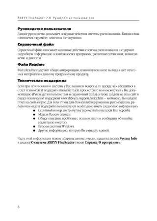 A B BY Y Fi n e Re a d e r 7 . 0 Ру ко в о д ст в о п ол ь з о в а т е л я



Руководство пользователя
Данное руководство описывает основные действия системы распознавания. Каждая глава
начинается с краткого описания и содержания.
Справочный файл
Справочный файл описывает основные действия системы распознавания и содержит
подробную информацию о возможностях программы, различных установках, командах
меню и диалогов.
Файл Readme
Файл Readme содержит общую информацию, появившуюся после выхода в свет печат
ных материалов к данному программному продукту.
Техническая поддержка
Если при использовании системы у Вас возникли вопросы, то прежде чем обратиться в
отдел технической поддержки пользователей, просмотрите всю имеющуюся у Вас доку
ментацию (Руководство пользователя и справочный файл), а также зайдите на наш сайт в
раздел технической поддержки www.abbyy.ru/support/index.htm – возможно, Вы найдете
ответ на свой вопрос. Для того чтобы дать Вам квалифицированные рекомендации, ра
ботникам отдела поддержки пользователей необходимо иметь следующую информацию:
           G Серийный номер дистрибутива (кроме пользователей Trial версий).
           G Модель Вашего сканера.
           G Общее описание проблемы с полным текстом сообщения об ошибке
               (если такое имеется).
           G Версию системы Windows.
           G Другую информацию, которую Вы считаете важной.


Часть этой информации можно получить автоматически, нажав на кнопку System Info
в диалоге О системе ABBYY FineReader (меню Справка/О программе).




8
 