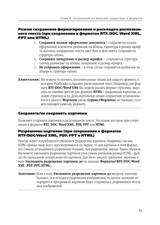 Гл а ва 8 . С о х р а н е н и е в о в н е ш н и е р е д а кто р ы и ф о р м ат ы



Режим сохранения форматирования и раскладки распознан
ного текста (при сохранении в форматах RTF, DOC, Word XML,
PPT или HTML)
          1. Сохранять полное оформление документа – сохраняется полное
             оформление документа: разбиение на абзацы, гарнитура и размер шриф
             та, колонки, направление текста, цвет букв и фон текста. Сохраняется
             структура таблиц.
          2. Сохранять начертание и размер шрифта – сохраняется структура
             таблиц, разбиение на абзацы, начертание и размер шрифта.
          3. Не сохранять оформление – в этом случае сохраняется разбиение на
             абзацы и структура таблиц.

Замечание: Вы можете установить дополнительные опции для каждого формата, в
           котором FineReader сохраняет распознанный текст. Например, для фор
           мата RTF/DOC/Word XML Вы можете указать формат страницы, выде
           лять ли ошибки цветом; для формата HTML – разрешение картинки, ко
           довую страницу и т.д. Дополнительные опции сохранения устанавлива
           ются в диалоге Форматы (меню Сервис>Форматы) на закладке, соот
           ветствующей нужному формату.

Сохранять/не сохранять картинки

Позволяет сохранить картинки в распознанном тексте. Эта опция доступна при сохра
нении в форматы RTF, DOC, Word XML, PDF, PPT или HTML.
Разрешение картинок (при сохранении в форматах
RTF/DOC/Word XML, PDF, PPT и HTML)
Иногда может потребоваться уменьшить разрешение картинок. Например, так как
HTML–файлы чаще всего просматриваются на экране, то для картинок в этих файлах
нет смысла устанавливать разрешение большее, чем разрешение экрана. Таким образом,
Вы можете уменьшить разрешение картинок (тем самым уменьшив размер HTML– фай
ла) без визуальной потери качества картинок. Для этого введите требуемое значение в
поле Уменьшить разрешение картинок до на закладке Форматы>RTF/DOC/Word
XML (PDF, PPT, HTML).

Замечание: Если в поле Уменьшить разрешение картинок до вводится значение
           большее, чем исходное разрешение изображения, то данное значение иг
           норируется программой; картинки будут сохранены с разрешением исход
           ных изображений.




                                                                                                        83
 