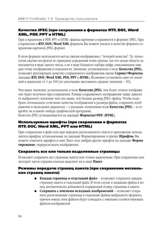 A B BY Y Fi n e Re a d e r 7 . 0 Ру ко в о д ст в о п ол ь з о в а т е л я



Качество JPEG (при сохранении в форматах RTF, DOC, Word
XML, PDF, PPT и HTML)
При сохранении в PDF, PPT и HTML–файлы картинки сохраняются в формате JPEG. При
сохранении в RTF/DOC/Word XML форматы Вы можете указать в качестве формата со
хранения картинок JPEG формат.

В этом формате используется метод сжатия изображения с “потерей качества”. Т.е. техно
логия сжатия построена по принципу усреднения точек группы, так что целая область за
писывается в виде одного числа, а не в виде большого набора цифр, описывающих каж
дую точку изображения в отдельности. Значение, установленное в поле Качество JPEG,
позволяет регулировать качество сохраненного изображения (меню Сервис>Форматы,
закладки RTF/DOC/Word XML, PDF, PPT и HTML). Возможно установить одно из значе
ний в диапазоне от 1 до 100 (по умолчанию выставлено среднее значение – 50).

Чем выше значение, установленное в поле Качество JPEG, тем более точное изображе
ние будет получено при сохранении. Размер сохраняемого изображения также зависит
от выбранного значения: чем оно выше, тем больше размер JPEG–файла. Чтобы подо
брать оптимальное сочетание качества изображения и размера файла, сохраните изоб
ражение в нескольких вариантах – с разными значениями поля Качество JPEG – и от
кройте их в какой–нибудь графической программе.
Качество JPEG устанавливается на закладке Форматы>PDF (HTML).
Используемые шрифты (при сохранении в форматах
RTF, DOC, Word XML, PPT или HTML)
При сохранении в файл или при передаче распознанного текста в приложение исполь
зуются шрифты, установленные на закладке Форматирование в группе Шрифты. Вы
можете изменить шрифты в окне Текст или, выбрав другие шрифты на закладке Форма
тирование, перераспознать изображение.
Сохранять все или только выделенные страницы
Позволяет сохранить все страницы пакета или только выделенные. При сохранении или
экспорте части страниц сначала выделите их в окне Пакет.
Режимы передачи страниц пакета (при сохранении несколь
ких страниц пакета)
               G    Каждая страница в отдельный файл – позволяет сохранить каждую
                    страницу пакета в отдельный файл. В этом случае к названию файла в ко
                    нец автоматически добавляется порядковый номер страницы в пакете.
               G    Сохранять с именами исходных изображений – позволяет сохра
                    нить распознанные страницы в отдельные файлы выбранного формата,
                    причем имена этих файлов будут совпадать с именами соответствующих
                    файлов изображений.


84
 