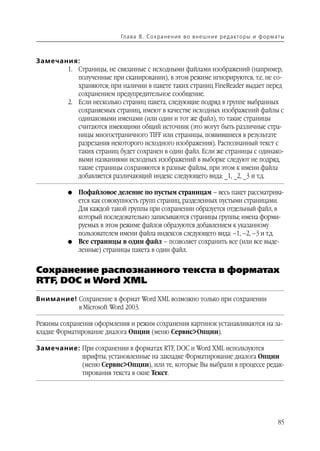 Гл а ва 8 . С о х р а н е н и е в о в н е ш н и е р е д а кто р ы и ф о р м ат ы



Замечания:
       1. Страницы, не связанные с исходными файлами изображений (например,
          полученные при сканировании), в этом режиме игнорируются, т.е. не со
          храняются; при наличии в пакете таких страниц FineReader выдает перед
          сохранением предупредительное сообщение.
       2. Если несколько страниц пакета, следующие подряд в группе выбранных
          сохраняемых страниц, имеют в качестве исходных изображений файлы с
          одинаковыми именами (или один и тот же файл), то такие страницы
          считаются имеющими общий источник (это могут быть различные стра
          ницы многостраничного TIFF или страницы, появившиеся в результате
          разрезания некоторого исходного изображения). Распознанный текст с
          таких страниц будет сохранен в один файл. Если же страницы с одинако
          выми названиями исходных изображений в выборке следуют не подряд,
          такие страницы сохраняются в разные файлы, при этом к имени файла
          добавляется различающий индекс следующего вида: _1, _2, _3 и т.д.

          G   Пофайловое деление по пустым страницам – весь пакет рассматрива
              ется как совокупность групп страниц, разделенных пустыми страницами.
              Для каждой такой группы при сохранении образуется отдельный файл, в
              который последовательно записываются страницы группы; имена форми
              руемых в этом режиме файлов образуются добавлением к указанному
              пользователем имени файла индексов следующего вида: –1, –2, –3 и т.д.
          G   Все страницы в один файл – позволяет сохранить все (или все выде
              ленные) страницы пакета в один файл.


Сохранение распознанного текста в форматах
RTF, DOC и Word XML
Внимание! Сохранение в формат Word XML возможно только при сохранении
          в Microsoft Word 2003.

Режимы сохранения оформления и режим сохранения картинок устанавливаются на за
кладке Форматирование диалога Опции (меню Сервис>Опции).

Замечание: При сохранении в форматах RTF, DOC и Word XML используются
           шрифты, установленные на закладке Форматирование диалога Опции
           (меню Сервис>Опции), или те, которые Вы выбрали в процессе редак
           тирования текста в окне Текст.




                                                                                                        85
 