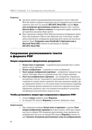 A B BY Y Fi n e Re a d e r 7 . 0 Ру ко в о д ст в о п ол ь з о в а т е л я



Советы:
               G    Для более удобного редактирования распознанного текста в Microsoft
                    Word Вы можете сохранить выделение цветом неуверенно распознанных
                    символов. Для этого на закладке RTF/DOC/Word XML в группе Выде
                    лять неуверенно распознанные символы выберите цвет в пунктах
                    Цветом фона или Цветом символа. В сохраненном файле ошибки бу
                    дут выделены указанным Вами цветом.
               G    При сохранении в формат Word XML распознанное изображение можно
                    будет просматривать в Word в окне Крупный план. В нем будет отобра
                    жаться увеличенное изображение редактируемой строки или участка до
                    кумента. Пункт Открывать окно FineReader’a Крупный план в
                    Microsoft Word 2003 отмечен по умолчанию на закладке
                    RTF/DOC/Word XML.


Сохранение распознанного текста
в формате PDF
Опции сохранения оформления документа:
               1. Только текст и картинки – сохраняется распознанный текст и имею
                  щиеся в тексте картинки.
               2. Только изображение – сохраняется только изображение.
               3. Текст поверх изображения картинки – изображение передается кар
                  тинкой. Текстовые области сохраняются как текст поверх картинки.
               4. Текст под изображением картинки – все изображение сохраняется
                  как картинка. Под нее “записывается” распознанный текст. В этом случае
                  сохраняется полный дизайн документа: цветовые выделения шрифта, фо
                  на, оформление бумаги и т.д. Эта опция может использоваться, например,
                  для составления архивов документов: полностью сохраняется исходное
                  оформление документа, при этом появляется возможность использова
                  ния функции полнотекстового поиска по ним.
Чтобы установить опции при сохранении в формате PDF:
               1. В меню Сервис выберите пункт Форматы.
               2. На закладке PDF диалога Форматы установите требуемые опции.

Замечания:
       1. При сохранении в режиме Только текст и картинки и в режиме Текст
          поверх изображения страницы Вы можете указать, чтобы при сохране
          нии текста в формат PDF неуверенно распознанные слова заменялись их
          изображением. Для этого на закладке PDF диалога Форматы отметьте оп
          цию Заменять неуверенно распознанные слова их изображениями.

86
 