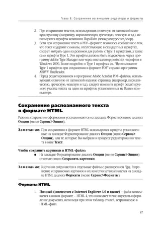 Гл а ва 8 . С о х р а н е н и е в о в н е ш н и е р е д а кто р ы и ф о р м ат ы



          2. При сохранении текстов, использующих отличную от латинской кодо
             вую страницу (например, кириллическую, греческую, чешскую и т.д.), ис
             пользуются шрифты компании ПараТайп (www.paratype.com/shop).
          3. Если при сохранении текста в PDF–формате появилось сообщение о том,
             что текст содержит символы, отсутствующие в стандартных шрифтах,
             следует выбрать один из режимов для работы с Type 1 шрифтами, а также
             сами шрифты Type 1. Эти шрифты должны быть подключены через про
             грамму Adobe Type Manager или через инсталлятор postscript–шрифтов в
             Windows 2000. Более подробно о Type 1 шрифтах см. “Использование
             Type 1 шрифтов при сохранении в формате PDF” справки программы
             ABBYY FineReader.
          4. Перед редактированием в программе Adobe Acrobat PDF–файлов, исполь
             зующих отличную от латинской кодовую страницу (например, кирилли
             ческую, греческую, чешскую и т.д.), следует изменить шрифт редактируе
             мого участка текста на один из шрифтов, установленных на Вашем ком
             пьютере.


Сохранение распознанного текста
в формате HTML
Режимы сохранения оформления устанавливаются на закладке Форматирование диалога
Опции (меню Сервис>Опции).

Замечание: При сохранении в формате HTML используются шрифты, установлен
           ные на закладке Форматирование диалога Опции (меню Сервис>
           Опции), или те, которые Вы выбрали в процессе редактирования текс
           та в окне Текст.

Чтобы сохранить картинки в HTML–файле:
         G На закладке Форматирование диалога Опции (меню Сервис>Опции)
            отметьте опции Сохранять картинки.

Замечание: Картинки сохраняются в отдельные файлы с расширением *.jpg. Разре
           шение сохраняемых картинок и их качество устанавливается на заклад
           ке HTML диалога Форматы (меню Сервис>Форматы).

Форматы HTML

          1. Полный (совместим с Internet Explorer 4.0 и выше) – файл записы
             вается в новом формате – HTML 4, что позволяет точно передать оформ
             ление документа, используя при этом таблицу стилей, встраиваемую в
             HTML–файл.

                                                                                                       87
 