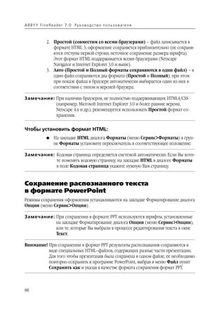 A B BY Y Fi n e Re a d e r 7 . 0 Ру ко в о д ст в о п ол ь з о в а т е л я



               2. Простой (совместим со всеми браузерами) – файл записывается в
                  формате HTML 3; оформление сохраняется приблизительно (не сохраня
                  ются отступы первой строки, неточное сохранение размера шрифта).
                  Этот формат HTML поддерживается всеми браузерами (Netscape
                  Navigator и Internet Explorer 3.0 и выше).
               3. Авто (Простой и Полный форматы сохраняются в один файл) – в
                  один файл сохраняются два формата (Простой и Полный), при этом
                  при показе файла в браузере автоматически выбирается один из них в
                  соответствии с типом и версией браузера.

Замечание: При наличии браузеров, не полностью поддерживающих HTML4/CSS
           (например, Microsoft Internet Explorer 3.0 и более ранние версии,
           Netscape 4.x и др.), рекомендуется использовать Простой формат со
           хранения.


Чтобы установить формат HTML:
               G    На закладке HTML диалога Форматы (меню Сервис>Форматы) в груп
                    пе Форматы установите переключатель в соответствующее положение.

Замечание: Кодовая страница определяется системой автоматически. Если Вы хоти
           те поменять кодовую страницу, на закладке HTML в диалоге Форматы
           в поле Кодовая страница укажите нужную Вам страницу.


Сохранение распознанного текста
в формате PowerPoint
Режимы сохранения оформления устанавливаются на закладке Форматирование диалога
Опции (меню Сервис>Опции).

Замечание: При сохранении в формате PPT используются шрифты, установленные
           на закладке Форматирование диалога Опции (меню Сервис>Опции),
           или те, которые Вы выбрали в процессе редактирования текста в окне
           Текст.

Внимание! При сохранении в формат PPT результаты распознавания сохраняются в
          виде специальных HTML–файлов, содержащих разные части презентации.
          Для того чтобы презентация была сохранена в одном файле, ее необходимо
          повторно сохранить в программе PowerPoint, выбрав в меню Файл пункт
          Сохранить как и указав в качестве формата сохранения формат PPT.



88
 