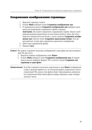 Гл а ва 8 . С о х р а н е н и е в о в н е ш н и е р е д а кто р ы и ф о р м ат ы



Сохранение изображения страницы
          1. Выделите страницу в пакете.
          2. В меню Файл выберите пункт Сохранить изображение как.
          3. В открывшемся диалоге Сохранить изображение как выберите диск,
             папку для размещения сохраняемого файла и формат.
             Замечание. Вы можете ограничить сохраняемую в файле область изоб
             ражения рамками выделенных на нем блоков (любого типа). Для этого
             выделите нужный блок или блоки, а затем в диалоге Сохранить изобра
             жение как отметьте пункт Сохранять выделенные блоки. Этот ре
             жим работает только при сохранении одиночного изображения.
          4. Дайте имя сохраняемому файлу.
          5. Нажмите Save.

Совет: Вы можете сохранить несколько изображений в один файл как многостранич
       ный TIF. Для этого:
       1. Выделите нужные изображения в окне Пакет.
       2. В меню Файл выберите пункт Сохранить изображение как. В открыв
          шемся диалоге выберите формат TIF и отметьте опцию Сохранять все
          страницы в один файл.

Замечание: Если Вы сохраняете несколько выделенных в окне Пакет изображений
           в виде отдельных файлов (т.е. не используя режим сохранения в много
           страничный TIF), имена этих файлов будут образовываться добавлени
           ем к введенному Вами имени файла номера страницы в виде четырех
           значного числа.




                                                                                                       89
 