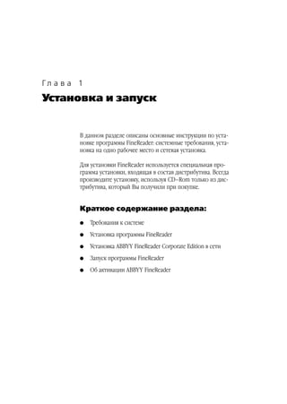 Гл а в а 1
Установка и запуск


         В данном разделе описаны основные инструкции по уста
         новке программы FineReader: системные требования, уста
         новка на одно рабочее место и сетевая установка.

         Для установки FineReader используется специальная про
         грамма установки, входящая в состав дистрибутива. Всегда
         производите установку, используя CD–Rom только из дис
         трибутива, который Вы получили при покупке.


         Краткое содержание раздела:
         G   Требования к системе
         G   Установка программы FineReader
         G   Установка ABBYY FineReader Corporate Edition в сети
         G   Запуск программы FineReader
         G   Об активации ABBYY FineReader
 