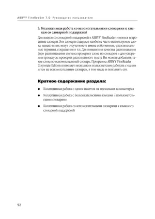 A B BY Y Fi n e Re a d e r 7 . 0 Ру ко в о д ст в о п ол ь з о в а т е л я


                    3. Коллективная работа со вспомогательными словарями к язы
                       кам со словарной поддержкой
                    Для языков со словарной поддержкой в ABBYY FineReader имеются встро
                    енные словари. Эти словари содержат наиболее часто используемые сло
                    ва, однако в них могут отсутствовать имена собственные, узкоспециаль
                    ные термины, сокращения и т.п. Для повышения качества распознавания
                    (при распознавании система проверяет слова по словарю) и для ускоре
                    ния процедуры проверки распознанного текста Вы можете добавлять та
                    кие слова во вспомогательный словарь. Программа ABBYY FineReader
                    Corporate Edition позволяет нескольким пользователям работать с одним
                    и тем же вспомогательным словарем, в том числе и пополнять его.


                    Краткое содержание раздела:
                    G    Коллективная работа с одним пакетом на нескольких компьютерах
                    G    Коллективная работа с пользовательскими языками и пользователь
                         скими словарями
                    G    Коллективная работа со вспомогательными словарями к языкам со
                         словарной поддержкой




92
 