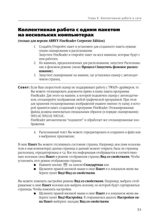 Гл а ва 9 . Кол л е кт и в н а я р а б ота в с ет и



Коллективная работа с одним пакетом
на нескольких компьютерах
(только для версии ABBYY FineReader Corporate Edition)
          1. Создайте/Откройте пакет и установите для созданного пакета нужные
             опции сканирования и распознавания.
             Запустите FineReader и откройте пакет на всех машинах, которые будут с
             ним работать.
          2. На машинах, предназначенных для распознавания, запустите Распознава
             ние в фоновом режиме (меню Процесс>Запустить фоновое распоз
             навание).
          3. Запустите сканирование на машине, где установлен сканер с автоподат
             чиком страниц.

Совет: Если Ваш скоростной сканер не поддерживает работу с TWAIN–драйвером, то
       Вы можете отсканировать документы прямо в папку пакета программы
       FineReader. Для этого на машине, к которой подключен сканер с автоподатчи
       ком, отсканируйте изображения любой графической программой. При этом
       для хранения отсканированных изображений укажите именно ту папку, в кото
       рой хранится пакет, созданный в программе FineReader. Отсканированные
       файлы должны именоваться специальным образом (в порядке сканирования):
       0001.tif, 0002.tif, 0003.tif...
       FineReader автоматически “подхватит” и обработает все отсканированные изо
       бражения.

          4. Распознанный текст Вы можете отредактировать и сохранить в файл или
             в выбранное приложение.

В окне Пакет Вы можете отслеживать состояние страниц. Например, кем (имя пользова
теля и имя компьютера) данная страница в данный момент открыта; была ли страница
распознана, отредактирована и т.д. Вся эта информация отображается в соответствую
щих колонках окна Пакет в режиме отображения страниц Вид со свойствами. Чтобы
установить этот режим отображения страниц:
           G Нажмите кнопку         на панели Стандартная или
           G Щелкните правой кнопкой мыши в окне Пакет и в локальном меню вы
              берите пункт Вид>Вид со свойствами.

Вы можете изменить настройки режима Вид со свойствами. Например, выбрать отоб
ражаемые в окне Пакет колонки или выбрать колонку, по которой будут сортироваться
страницы. Чтобы изменить настройки:
          G Щелкните правой кнопкой мыши в окне Пакет и в локальном меню вы
              берите пункт Вид>Настройка. В открывшемся диалоге Настройки ок
              на Пакет выберите закладку Вид со свойствами.

                                                                                              93
 
