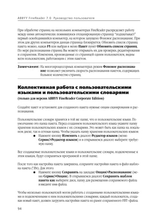 A B BY Y Fi n e Re a d e r 7 . 0 Ру ко в о д ст в о п ол ь з о в а т е л я



При обработке страниц на нескольких компьютерах FineReader распределяет работу
между ними автоматически: появившуюся отсканированную страницу “подхватывает”
первый освободившийся компьютер, на котором запущено Фоновое распознавание. При
этом для других компьютеров данная страница блокируется. Обновить список страниц
пакета можно, нажав F5 или выбрав в меню Пакет пункт Обновить список страниц.
По мере распознавания страниц Вы можете открывать их для проверки, редактирования
и сохранения. Изменения, производимые со страницей одним пользователем, видны
всем пользователям, работающим с этим пакетом.

Замечание: На многопроцессорных компьютерах режим Фоновое распознава
           ние позволяет увеличить скорость распознавания пакетов, содержащих
           большое количество страниц.


Коллективная работа с пользовательскими
языками и пользовательскими словарями
(только для версии ABBYY FineReader Corporate Edition)

Создайте пакет и установите для созданного пакета нужные опции сканирования и рас
познавания.

Пользовательские словари хранятся в той же папке, что и пользовательские языки. По
умолчанию это папка пакета. Перед созданием пользовательского языка укажите папку
хранения пользовательских языков с их словарями. Это может быть как папка на локаль
ном диске, так и сетевая папка. Чтобы указать папку хранения пользовательских языков:
           G Нажмите кнопку Изменить в диалоге Редактор языков (меню
               Сервис>Редактор языков) и в открывшемся диалоге выберите требуе
               мую папку.

Все создаваемые пользовательские языки и пользовательские словари, подключенные к
этим языкам, будут сохраняться программой в этой папке.

После того как настройка пакета завершена, сохраните настройки пакета в файл шабло
на пакета (*.fbt). Для этого:
            G Нажмите кнопку Сохранить на закладке Опции>Распознавание (ме
                 ню Сервис>Опции). В открывшемся диалоге Сохранить шаблон
                 пакета как выберите диск, папку для размещения сохраняемого файла
                 и введите имя файла.

Чтобы несколько пользователей могли работать с созданными пользовательскими языка
ми и подключенными к ним пользовательскими словарями, каждый пользователь, созда
вая новый пакет, должен загрузить настройки пакета из ранее сохраненного FBT–файла.

94
 
