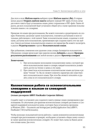 Гл а ва 9 . Кол л е кт и в н а я р а б ота в с ет и



Для этого в поле Шаблон пакета выберите пункт Шаблон пакета (.fbt). В открыв
шемся диалоге Открыть шаблон пакета выберите нужный FBT–файл. В этом случае
для нового пакета будут установлены опции, ранее сохраненные в FBT–файл. Таким об
разом, для всех пользователей будет установлен общий путь к папке хранения пользова
тельских языков с их словарями.

Применяя эти языки при распознавании, Вы можете пополнять и редактировать их сло
вари. Изменения, сделанные одним пользователем, становятся доступными и всем ос
тальным, работающим с этой папкой. Также пользовательские языки, созданные в этой
папке, доступны всем пользователям, применяющим при создании пакета этот же шаб
лон. Список доступных пользовательских языков и их параметры Вы можете посмотреть
в диалоге Редактор языков в группе Пользовательские языки.

При добавлении, изменении или удалении слова словарь блокируется пользователем.
Обновление словаря происходит при нажатии кнопки Добавить в диалоге Проверка
результатов распознавания или любой кнопки в диалоге Просмотр словарей.

Замечания:
       1. При использовании несколькими пользователями папки, в которой хра
          нятся пользовательские языки и словари, каждый пользователь должен
          иметь доступ на чтение и запись в эту папку.
       2. При совместном использовании пользовательские языки доступны в ре
          жиме “чтения”. Т.е. Вы не сможете изменить параметры уже существую
          щего пользовательского языка. При этом Вы сможете пополнять и уда
          лять слова из его пользовательского словаря.


Коллективная работа со вспомогательными
словарями к языкам со словарной
поддержкой
(только для версии ABBYY FineReader Corporate Edition)

Создайте пакет и установите для созданного пакета нужные опции сканирования и рас
познавания. По умолчанию для хранения вспомогательных словарей для языков со сло
варной поддержкой используется папка, в которую была установлена программа
(в Windows 2000 – Documents and Settings[user profile]Application DataABBYY
FineReader7.00UserDictionaries).

Чтобы несколько пользователей могли работать с одним комплектом вспомогательных
словарей при распознавании и проверке, необходимо установить общую папку в качест
ве папки хранения вспомогательных словарей. Это может быть папка на Вашем диске
или сетевая папка. Для этого:

                                                                                              95
 