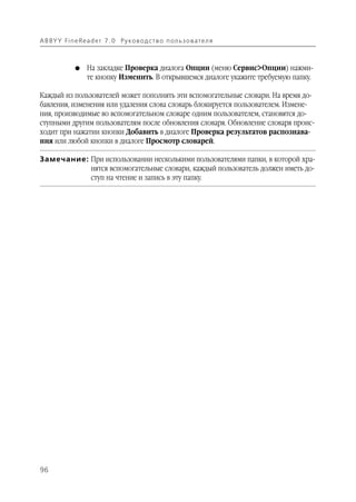 A B BY Y Fi n e Re a d e r 7 . 0 Ру ко в о д ст в о п ол ь з о в а т е л я



               G    На закладке Проверка диалога Опции (меню Сервис>Опции) нажми
                    те кнопку Изменить. В открывшемся диалоге укажите требуемую папку.

Каждый из пользователей может пополнять эти вспомогательные словари. На время до
бавления, изменения или удаления слова словарь блокируется пользователем. Измене
ния, производимые во вспомогательном словаре одним пользователем, становятся до
ступными другим пользователям после обновления словаря. Обновление словаря проис
ходит при нажатии кнопки Добавить в диалоге Проверка результатов распознава
ния или любой кнопки в диалоге Просмотр словарей.

Замечание: При использовании несколькими пользователями папки, в которой хра
           нятся вспомогательные словари, каждый пользователь должен иметь до
           ступ на чтение и запись в эту папку.




96
 
