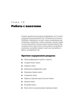 Гл а в а 1 0
Работа с пакетами


         В пакете хранятся как исходные изображения, так и соответ
         ствующий им распознанный текст. Большинство установок
         FineReader сохраняются на пакет (опции сканирования, рас
         познавания, сохранения, а также созданные в процессе рабо
         ты пользовательские эталоны, языки и группы языков). При
         создании нового пакета могут использоваться настройки по
         умолчанию, настройки текущего пакета или настройки из
         файла с расширением *.fbt.


         Краткое содержание раздела:
         G   Общая информация по работе с пакетом
         G   Создание нового пакета
         G   Открытие пакета
         G   Добавление изображений в пакет
         G   Нумерация страниц пакета
         G   Сохранение пакета
         G   Закрытие страницы пакета или всего пакета
         G   Удаление пакета
         G   Настройки пакета
         G   Поиск текста по распознанным страницам пакета
 