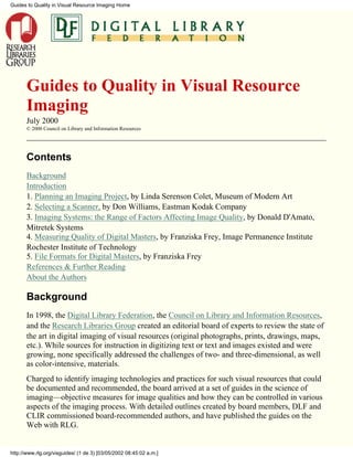 Guides to Quality in Visual Resource
Imaging
July 2000
© 2000 Council on Library and Information Resources
Contents
Background
Introduction
1. Planning an Imaging Project, by Linda Serenson Colet, Museum of Modern Art
2. Selecting a Scanner, by Don Williams, Eastman Kodak Company
3. Imaging Systems: the Range of Factors Affecting Image Quality, by Donald D'Amato,
Mitretek Systems
4. Measuring Quality of Digital Masters, by Franziska Frey, Image Permanence Institute
Rochester Institute of Technology
5. File Formats for Digital Masters, by Franziska Frey
References & Further Reading
About the Authors
Background
In 1998, the Digital Library Federation, the Council on Library and Information Resources,
and the Research Libraries Group created an editorial board of experts to review the state of
the art in digital imaging of visual resources (original photographs, prints, drawings, maps,
etc.). While sources for instruction in digitizing text or text and images existed and were
growing, none specifically addressed the challenges of two- and three-dimensional, as well
as color-intensive, materials.
Charged to identify imaging technologies and practices for such visual resources that could
be documented and recommended, the board arrived at a set of guides in the science of
imaging—objective measures for image qualities and how they can be controlled in various
aspects of the imaging process. With detailed outlines created by board members, DLF and
CLIR commissioned board-recommended authors, and have published the guides on the
Web with RLG.
Guides to Quality in Visual Resource Imaging Home
http://www.rlg.org/visguides/ (1 de 3) [03/05/2002 08:45:02 a.m.]
 