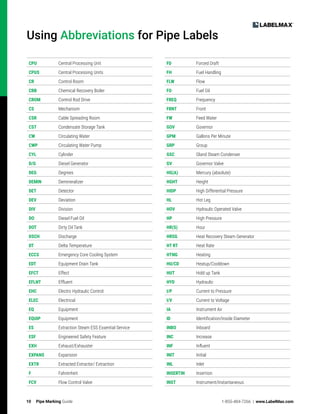 10 Pipe Marking Guide 1-855-484-7266 | www.LabelMax.com
Using Abbreviations for Pipe Labels
CPU Central Processing Unit
CPUS Central Processing Units
CR Control Room
CRB Chemical Recovery Boiler
CROM Control Rod Drive
CS Mechanism
CSR Cable Spreading Room
CST Condensate Storage Tank
CW Circulating Water
CWP Circulating Water Pump
CYL Cylinder
D/G Diesel Generator
DEG Degrees
DEMIN Demineralizer
DET Detector
DEV Deviation
DIV Division
DO Diesel Fuel Oil
DOT Dirty Oil Tank
DSCH Discharge
DT Delta Temperature
ECCS Emergency Core Cooling System
EDT Equipment Drain Tank
EFCT Effect
EFLNT Effluent
ЕНС Electro Hydraulic Control
ELEC Electrical
EQ Equipment
EQUIP Equipment
ES Extraction Steam ESS Essential Service
ESF Engineered Safety Feature
EXH Exhaust/Exhauster
EXPANS Expansion
EXTR Extracted Extractor/ Extraction
F Fahrenheit
FCV Flow Control Valve
FD Forced Draft
FH Fuel Handling
FLW Flow
FO Fuel Oil
FREQ Frequency
FRNT Front
FW Feed Water
GOV Governor
GPM Gallons Per Minute
GRP Group
GSC Gland Steam Condenser
GV Governor Valve
HG(A) Mercury (absolute)
HGHT Height
HIDP High Differential Pressure
HL Hot Leg
HOV Hydraulic Operated Valve
HP High Pressure
HR(S) Hour
HRSG Heat Recovery Steam Generator
HT RT Heat Rate
HTNG Heating
HU/CD Heatup/Cooldown
HUT Hold up Tank
HYD Hydraulic
I/P Current to Pressure
I/V Current to Voltage
IA Instrument Air
ID Identification/Inside Diameter
INBO Inboard
INC Increase
INF Influent
INIT Initial
INL Inlet
INSERTIN Insertion
INST Instrument/Instantaneous
 