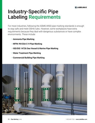13 Pipe Marking Guide 1-855-484-7266 | www.LabelMax.com
Industry-Specific Pipe
Labeling Requirements
For most industries, following the ASME/ANSI pipe marking standards is enough
to stay safe and meet OSHA rules. However, some workplaces have extra
requirements because they deal with dangerous substances or have complex
environments. These include:

Ammonia Pipe Marking

NFPA 99/CGA C-9 Pipe Marking

ISO/DIS 14726 Sea Vessel  Marine Pipe Marking

Water Treatment Pipe Marking

Commercial Building Pipe Marking
 