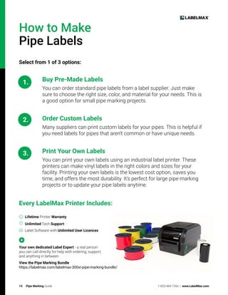 15 Pipe Marking Guide 1-855-484-7266 | www.LabelMax.com
How to Make
Pipe Labels
Select from 1 of 3 options:
1.
2.
3.
Buy Pre-Made Labels
You can order standard pipe labels from a label supplier. Just make
sure to choose the right size, color, and material for your needs. This is
a good option for small pipe marking projects.
Order Custom Labels
Many suppliers can print custom labels for your pipes. This is helpful if
you need labels for pipes that aren’t common or have unique needs.
Print Your Own Labels
You can print your own labels using an industrial label printer. These
printers can make vinyl labels in the right colors and sizes for your
facility. Printing your own labels is the lowest cost option, saves you
time, and offers the most durability. It’s perfect for large pipe marking
projects or to update your pipe labels anytime.
Every LabelMax Printer Includes:
Lifetime Printer Warranty
Unlimited Tech Support
Label Software with Unlimited User Licences
Your own dedicated Label Expert - a real person
you can call directly for help with ordering, support,
and anything in between.
View the Pipe Marking Bundle
https://labelmax.com/labelmax-300xi-pipe-marking-bundle/
 
