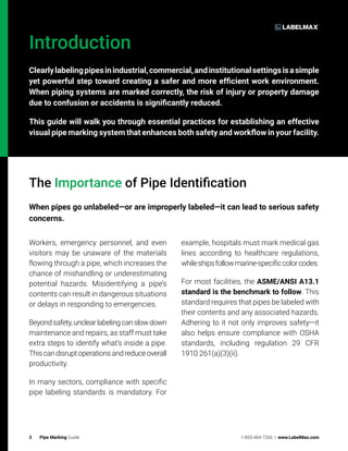 3 Pipe Marking Guide 1-855-484-7266 | www.LabelMax.com
Introduction
Clearlylabelingpipesinindustrial,commercial,andinstitutionalsettingsisasimple
yet powerful step toward creating a safer and more efficient work environment.
When piping systems are marked correctly, the risk of injury or property damage
due to confusion or accidents is significantly reduced.
This guide will walk you through essential practices for establishing an effective
visual pipe marking system that enhances both safety and workflow in your facility.
The Importance of Pipe Identification
When pipes go unlabeled—or are improperly labeled—it can lead to serious safety
concerns.
Workers, emergency personnel, and even
visitors may be unaware of the materials
flowing through a pipe, which increases the
chance of mishandling or underestimating
potential hazards. Misidentifying a pipe’s
contents can result in dangerous situations
or delays in responding to emergencies.
Beyondsafety,unclearlabelingcanslowdown
maintenance and repairs, as staff must take
extra steps to identify what’s inside a pipe.
Thiscandisruptoperationsandreduceoverall
productivity.
In many sectors, compliance with specific
pipe labeling standards is mandatory. For
example, hospitals must mark medical gas
lines according to healthcare regulations,
whileshipsfollowmarine-specificcolorcodes.
For most facilities, the ASME/ANSI A13.1
standard is the benchmark to follow. This
standard requires that pipes be labeled with
their contents and any associated hazards.
Adhering to it not only improves safety—it
also helps ensure compliance with OSHA
standards, including regulation 29 CFR
1910.261(a)(3)(ii).
 
