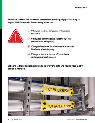 5 Pipe Marking Guide 1-855-484-7266 | www.LabelMax.com
Although ASME/ANSI standards recommend labeling all pipes, labeling is
especially important in the following situations:
If the pipe carries a dangerous or hazardous
substance
If the pipe’s contents could affect how people
respond in an emergency
If people don’t know the direction the material is
flowing or where it’s going
If the pipe needs to be shut off or redirected
during regular maintenance
Labeling in these situations helps keep everyone safe and makes your facility
easier to manage.
 