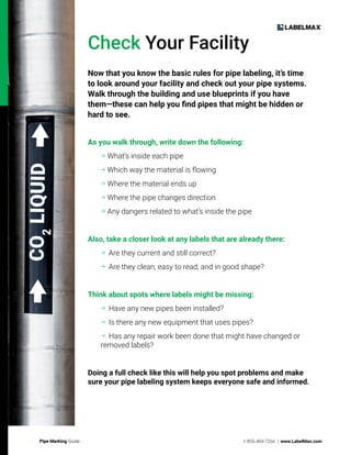 6 Pipe Marking Guide 1-855-484-7266 | www.LabelMax.com
6 Pipe Marking Guide
Check Your Facility
Now that you know the basic rules for pipe labeling, it’s time
to look around your facility and check out your pipe systems.
Walk through the building and use blueprints if you have
them—these can help you find pipes that might be hidden or
hard to see.
As you walk through, write down the following:

What’s inside each pipe
Which way the material is flowing
Where the material ends up
Where the pipe changes direction
Any dangers related to what’s inside the pipe
Also, take a closer look at any labels that are already there:
Are they current and still correct?
Are they clean, easy to read, and in good shape?
Think about spots where labels might be missing:
Have any new pipes been installed?
Is there any new equipment that uses pipes?
Has any repair work been done that might have changed or
removed labels?
Doing a full check like this will help you spot problems and make
sure your pipe labeling system keeps everyone safe and informed.
 