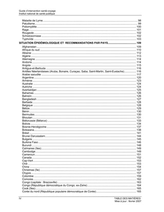 Guide d’intervention santé-voyage
Institut national de santé publique

  Maladie de Lyme ................................................................................................................................ 98
  Paludisme........................................................................................................................................... 99
  Poliomyélite ...................................................................................................................................... 100
  Rage................................................................................................................................................. 101
  Rougeole .......................................................................................................................................... 102
  Schistosomiase ................................................................................................................................ 102
  Typhoïde .......................................................................................................................................... 103
SITUATION ÉPIDÉMIOLOGIQUE ET RECOMMANDATIONS PAR PAYS...................................... 109
  Afghanistan ...................................................................................................................................... 109
  Afrique du sud .................................................................................................................................. 110
  Albanie ............................................................................................................................................. 112
  Algérie .............................................................................................................................................. 113
  Allemagne ........................................................................................................................................ 114
  Andorre............................................................................................................................................. 114
  Angola .............................................................................................................................................. 115
  Antigua-et-Barbuda .......................................................................................................................... 116
  Antilles Néerlandaises (Aruba, Bonaire, Curaçao, Saba, Saint-Martin, Saint-Eustache)................ 116
  Arabie saoudite ................................................................................................................................ 117
  Argentine .......................................................................................................................................... 120
  Arménie ............................................................................................................................................ 123
  Australie ........................................................................................................................................... 124
  Autriche ............................................................................................................................................ 124
  Azerbaïdjan ...................................................................................................................................... 125
  Bahamas .......................................................................................................................................... 126
  Bahreïn............................................................................................................................................. 126
  Bangladesh ...................................................................................................................................... 127
  Barbade............................................................................................................................................ 128
  Belgique ........................................................................................................................................... 128
  Bélize................................................................................................................................................ 129
  Bénin ................................................................................................................................................ 130
  Bermudes ......................................................................................................................................... 130
  Bhoutan ............................................................................................................................................ 131
  Biélorussie (Bélarus) ........................................................................................................................ 133
  Bolivie............................................................................................................................................... 134
  Bosnie-Herzégovine......................................................................................................................... 137
  Botswana.......................................................................................................................................... 138
  Brésil ................................................................................................................................................ 141
  Brunei Darussalam........................................................................................................................... 144
  Bulgarie ............................................................................................................................................ 145
  Burkina Faso .................................................................................................................................... 146
  Burundi ............................................................................................................................................. 148
  Caïmanes (îles)................................................................................................................................ 149
  Cambodge........................................................................................................................................ 149
  Cameroun......................................................................................................................................... 151
  Canada............................................................................................................................................. 152
  Cap-Vert ........................................................................................................................................... 153
  Chili .................................................................................................................................................. 153
  Chine ................................................................................................................................................ 154
  Christmas (île) .................................................................................................................................. 157
  Chypre.............................................................................................................................................. 157
  Colombie .......................................................................................................................................... 159
  Comores........................................................................................................................................... 162
  Congo (capitale : Brazzaville) .......................................................................................................... 163
  Congo (République démocratique du Congo, ex-Zaïre).................................................................. 164
  Cook (îles) ........................................................................................................................................ 165
  Corée du nord (République populaire démocratique de Corée)...................................................... 165

IV                                                                                                                         TABLE DES MATIÈRES
                                                                                                                           Mise à jour : février 2007
 