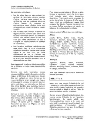Guide d’intervention santé-voyage
Institut national de santé publique du Québec

La vaccination est indiquée :                           Pour les personnes âgées de 60 ans ou plus,
                                                        lorsque la vaccination contre la fièvre jaune
• lors de séjour dans un pays exigeant un
                                                        n’est indiquée qu’en raison d’exigences
  certificat de vaccination comme condition
                                                        douanières, l’intervenant pourra envisager la
  d’entrée (certains pays exigent un tel
                                                        remise d’une lettre de dispense à l’effet que le
  certificat de tous les voyageurs, alors que
                                                        vaccin n’est pas médicalement requis. Ceci
  d’autres l’exigent de voyageurs en
                                                        aura pour but d’éviter d’exposer ces personnes
  provenance de zones infectées ou de pays
                                                        au risque d’effets secondaires du vaccin en
  comprenant des zones infectées ou y ayant
                                                        l’absence de réelle indication médicale.
  transité);
• lors d’un séjour en Amérique en dehors des            Liste de pays où la fièvre jaune est endémique :
  régions urbaines, dans les pays situés dans
  la zone d’endémicité amarile ou considérés            Afrique
  comme zone infectée (même si ces pays                 Angola, Bénin, Burkina Faso, Burundi,
  n’ont pas notifié officiellement de cas et            Cameroun, Cap-Vert, Congo, Côte d’Ivoire,
  n’exigent pas nécessairement de certificat            Éthiopie, Gabon, Gambie, Ghana, Guinée,
  de vaccination);                                      Guinée-Bissau, Guinée équatoriale, Kenya,
• lors d’un séjour en Afrique tropicale dans les        Libéria, Mali, Mauritanie, Niger, Nigeria,
  pays situés dans la zone d’endémicité                 Ouganda,      République       centrafricaine,
  amarile ou considérés comme zone infectée             République démocratique du Congo, Rwanda,
  (même si ces pays n’ont pas notifié                   Sao Tomé et Principe, Sénégal, Sierra Leone,
  officiellement de cas et n’exigent pas                Somalie, Soudan (au sud du 15º N), Tanzanie,
  nécessairement de certificat de vaccination);         Tchad, Togo.
  on y vaccinera aussi les voyageurs dont le
  séjour se limite aux villes.                          Amérique
                                                        Argentine*,   Bolivie*, Brésil*,  Colombie,
Les voyageurs à long terme, étant susceptibles          Équateur*,    Guyana,   Guyane     française,
de se déplacer en région rurale, devraient être         Panama*, Paraguay*, Pérou*, Suriname, Trinité
vaccinés.                                               et Tobago*, Venezuela*.

Comme pour toute vaccination, chaque                    *Ces pays présentent des zones à endémicité
voyageur doit être évalué individuellement et les       partielle (voir carte).
risques et bénéfices de la vaccination doivent
être bien expliqués en même temps que les                HÉPATITE A
recommandations tenant compte des risques
encourus par le voyageur lors de son séjour en
                                                        Aucun pays n’est exempt d’hépatite A. Le mot
zone endémique. La vaccination ne doit pas
                                                        « présence » a été utilisé seulement pour les
être offerte d’emblée pour tout séjour dans un
                                                        pays dont le niveau d’endémicité est considéré
pays qui comprend des zones endémiques ou
                                                        comme modéré ou élevé et qui font l’objet de
infectées.
                                                        recommandations pour les voyageurs.
Lorsque le vaccin est contre-indiqué pour des
                                                        Compte tenu de l’efficacité et de l’innocuité des
raisons médicales, une lettre de dispense peut
                                                        vaccins contre l’hépatite A, on favorisera
être remise; celle-ci doit être écrite en français
                                                        l’administration    du    vaccin     plutôt   que
et en anglais, sur un papier à en-tête de la
                                                        d’immunoglobulines, même si le vaccin est
clinique, et signée par le médecin, avec
                                                        administré immédiatement avant le départ. Les
l’apposition du sceau de l’Agence de santé
                                                        recommandations        d’immunisation       contre
publique du Canada.
                                                        l’hépatite A s’appliquent aux gens de tout âge et
                                                        même aux femmes enceintes.



94                                    INTERPRÉTATION DES DONNÉES ET INDICATIONS D’IMMUNISATION
                                                                           Mise à jour : février 2007
 