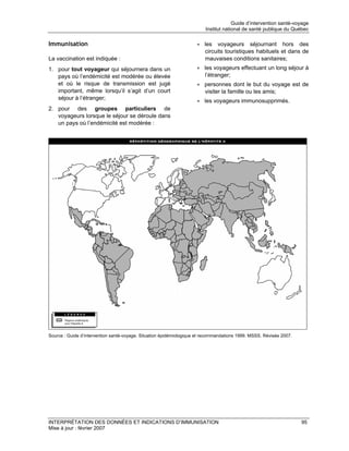 Guide d’intervention santé-voyage
                                                                         Institut national de santé publique du Québec

Immunisation                                                         • les voyageurs séjournant hors des
                                                                       circuits touristiques habituels et dans de
La vaccination est indiquée :                                          mauvaises conditions sanitaires;
1. pour tout voyageur qui séjournera dans un                         • les voyageurs effectuant un long séjour à
   pays où l’endémicité est modérée ou élevée                          l’étranger;
   et où le risque de transmission est jugé                          • personnes dont le but du voyage est de
   important, même lorsqu’il s’agit d’un court                         visiter la famille ou les amis;
   séjour à l’étranger;                                              • les voyageurs immunosupprimés.
2. pour des groupes particuliers de
   voyageurs lorsque le séjour se déroule dans
   un pays où l’endémicité est modérée :




Source : Guide d’intervention santé-voyage. Situation épidémiologique et recommandations 1999. MSSS. Révisée 2007.




INTERPRÉTATION DES DONNÉES ET INDICATIONS D’IMMUNISATION                                                             95
Mise à jour : février 2007
 