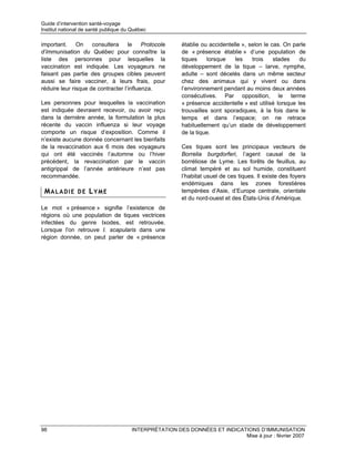 Guide d’intervention santé-voyage
Institut national de santé publique du Québec

important. On consultera le Protocole                   établie ou accidentelle », selon le cas. On parle
d’immunisation du Québec pour connaître la              de « présence établie » d’une population de
liste des personnes pour lesquelles la                  tiques     lorsque   les    trois    stades    du
vaccination est indiquée. Les voyageurs ne              développement de la tique – larve, nymphe,
faisant pas partie des groupes cibles peuvent           adulte – sont décelés dans un même secteur
aussi se faire vacciner, à leurs frais, pour            chez des animaux qui y vivent ou dans
réduire leur risque de contracter l’influenza.          l’environnement pendant au moins deux années
                                                        consécutives. Par opposition, le terme
Les personnes pour lesquelles la vaccination            « présence accidentelle » est utilisé lorsque les
est indiquée devraient recevoir, ou avoir reçu          trouvailles sont sporadiques, à la fois dans le
dans la dernière année, la formulation la plus          temps et dans l’espace; on ne retrace
récente du vaccin influenza si leur voyage              habituellement qu’un stade de développement
comporte un risque d’exposition. Comme il               de la tique.
n’existe aucune donnée concernant les bienfaits
de la revaccination aux 6 mois des voyageurs            Ces tiques sont les principaux vecteurs de
qui ont été vaccinés l’automne ou l’hiver               Borrelia burgdorferi, l’agent causal de la
précédent, la revaccination par le vaccin               borréliose de Lyme. Les forêts de feuillus, au
antigrippal de l’année antérieure n’est pas             climat tempéré et au sol humide, constituent
recommandée.                                            l’habitat usuel de ces tiques. Il existe des foyers
                                                        endémiques dans les zones forestières
 MALADIE DE LYME                                        tempérées d’Asie, d’Europe centrale, orientale
                                                        et du nord-ouest et des États-Unis d’Amérique.
Le mot « présence » signifie l’existence de
régions où une population de tiques vectrices
infectées du genre Ixodes, est retrouvée.
Lorsque l'on retrouve I. scapularis dans une
région donnée, on peut parler de « présence




98                                    INTERPRÉTATION DES DONNÉES ET INDICATIONS D’IMMUNISATION
                                                                           Mise à jour : février 2007
 