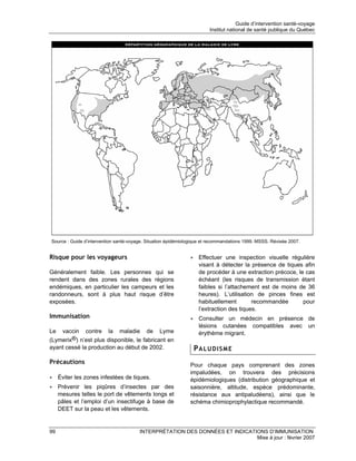 Guide d’intervention santé-voyage
                                                                        Institut national de santé publique du Québec




Source : Guide d’intervention santé-voyage. Situation épidémiologique et recommandations 1999. MSSS. Révisée 2007.


Risque pour les voyageurs                                      • Effectuer une inspection visuelle régulière
                                                                 visant à détecter la présence de tiques afin
Généralement faible. Les personnes qui se                        de procéder à une extraction précoce, le cas
rendent dans des zones rurales des régions                       échéant (les risques de transmission étant
endémiques, en particulier les campeurs et les                   faibles si l’attachement est de moins de 36
randonneurs, sont à plus haut risque d’être                      heures). L’utilisation de pinces fines est
exposées.                                                        habituellement        recommandée       pour
                                                                 l’extraction des tiques.
Immunisation                                                   • Consulter un médecin en présence de
                                                                 lésions cutanées compatibles avec un
Le  vaccin contre la maladie de Lyme                             érythème migrant.
(Lymerix®) n’est plus disponible, le fabricant en
ayant cessé la production au début de 2002.                      PALUDISME
Précautions                                                    Pour chaque pays comprenant des zones
                                                               impaludées, on trouvera des précisions
• Éviter les zones infestées de tiques.                        épidémiologiques (distribution géographique et
• Prévenir les piqûres d’insectes par des                      saisonnière, altitude, espèce prédominante,
  mesures telles le port de vêtements longs et                 résistance aux antipaludéens), ainsi que le
  pâles et l’emploi d’un insectifuge à base de                 schéma chimioprophylactique recommandé.
  DEET sur la peau et les vêtements.


99                                      INTERPRÉTATION DES DONNÉES ET INDICATIONS D’IMMUNISATION
                                                                              Mise à jour : février 2007
 