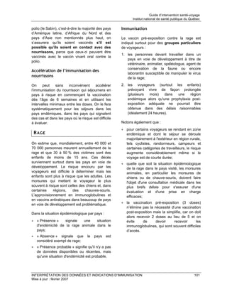 Guide d’intervention santé-voyage
                                                             Institut national de santé publique du Québec

polio (le Sabin), c’est-à-dire la majorité des pays   Immunisation
d’Amérique latine, d’Afrique du Nord et des
pays d’Asie non mentionnés plus haut, on              Le vaccin pré-exposition contre la rage est
s’assurera qu’ils soient vaccinés s’il est            indiqué surtout pour des groupes particuliers
possible qu’ils soient en contact avec des            de voyageurs :
nourrissons, parce que ceux-ci peuvent être
                                                      1. les personnes devant travailler dans un
vaccinés avec le vaccin vivant oral contre la
                                                         pays en voie de développement à titre de
polio.
                                                         vétérinaire, animalier, spéléologue, agent de
                                                         conservation de la faune ou encore
Accélération de l’immunisation des
                                                         laborantin susceptible de manipuler le virus
nourrissons                                              de la rage;

On     peut    sans   inconvénient     accélérer      2. les voyageurs (surtout les enfants)
l’immunisation du nourrisson qui séjournera en           prévoyant vivre de façon prolongée
pays à risque en commençant la vaccination               (plusieurs   mois)   dans  une    région
dès l’âge de 6 semaines et en utilisant les              endémique alors qu'une prophylaxie post-
intervalles minimaux entre les doses. On le fera         exposition adéquate ne pourrait être
systématiquement pour les séjours dans les               obtenue dans des délais raisonnables
pays endémiques, dans les pays qui signalent             (idéalement 24 heures).
des cas et dans les pays où le risque est difficile
à évaluer.                                            Notons également que :
                                                      • pour certains voyageurs se rendant en zone
 RAGE                                                   endémique et dont le séjour se déroule
                                                        majoritairement à l'extérieur en région rurale,
On estime que, mondialement, entre 40 000 et            tels cyclistes, randonneurs, campeurs et
70 000 personnes meurent annuellement de la             certaines catégories de travailleurs, le risque
rage et que 30 à 50 % des victimes sont des             augmente considérablement même si le
enfants de moins de 15 ans. Ces décès                   voyage est de courte durée;
surviennent surtout dans les pays en voie de          • quelle que soit la situation épidémiologique
développement. Le risque encouru par les                de la rage dans le pays visité, les morsures
voyageurs est difficile à déterminer mais les           animales, en particulier les morsures de
enfants sont plus à risque que les adultes. Les         chiens ou de chauve-souris, doivent faire
morsures qui mettent le voyageur le plus                l'objet d'une consultation médicale dans les
souvent à risque sont celles des chiens et, dans        plus brefs délais pour s'assurer d'une
certaines    régions,    des    chauves-souris.         évaluation et d'une prise en charge
L’approvisionnement en immunoglobulines et              efficaces;
en vaccins antirabiques dans beaucoup de pays
en voie de développement est problématique.           • la vaccination pré-exposition (3 doses)
                                                        n’élimine pas la nécessité d’une vaccination
Dans la situation épidémiologique par pays :            post-exposition mais la simplifie, car on doit
                                                        alors recevoir 2 doses au lieu de 5 et on
• « Présence »    signale  une    situation             évite     de      devoir     recevoir      les
  d'endémicité de la rage animale dans le               immunoglobulines, qui sont souvent difficiles
  pays;                                                 d’accès.
• « Absence » signale que          le   pays   est
  considéré exempt de rage;
• « Présence probable » signifie qu'il n'y a pas
  de données disponibles ou récentes, mais
  qu'une situation d'endémicité est probable.




INTERPRÉTATION DES DONNÉES ET INDICATIONS D’IMMUNISATION                                               101
Mise à jour : février 2007
 
