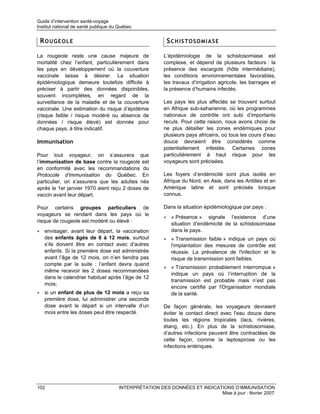 Guide d’intervention santé-voyage
Institut national de santé publique du Québec


 ROUGEOLE                                                SCHISTOSOMIASE

La rougeole reste une cause majeure de                  L’épidémiologie de la schistosomiase est
mortalité chez l’enfant, particulièrement dans          complexe, et dépend de plusieurs facteurs : la
les pays en développement où la couverture              présence des escargots (hôte intermédiaire),
vaccinale laisse à désirer. La situation                les conditions environnementales favorables,
épidémiologique demeure toutefois difficile à           les travaux d’irrigation agricole, les barrages et
préciser à partir des données disponibles,              la présence d’humains infectés.
souvent incomplètes, en regard de la
surveillance de la maladie et de la couverture          Les pays les plus affectés se trouvent surtout
vaccinale. Une estimation du risque d’épidémie          en Afrique sub-saharienne, où les programmes
(risque faible / risque modéré ou absence de            nationaux de contrôle ont subi d’importants
données / risque élevé) est donnée pour                 reculs. Pour cette raison, nous avons choisi de
chaque pays, à titre indicatif.                         ne plus détailler les zones endémiques pour
                                                        plusieurs pays africains, où tous les cours d’eau
Immunisation                                            douce devraient être considérés comme
                                                        potentiellement infestés. Certaines zones
Pour tout voyageur, on s’assurera que                   particulièrement à haut risque pour les
l’immunisation de base contre la rougeole est           voyageurs sont précisées.
en conformité avec les recommandations du
Protocole d’immunisation du Québec. En                  Les foyers d’endémicité sont plus isolés en
particulier, on s’assurera que les adultes nés          Afrique du Nord, en Asie, dans les Antilles et en
après le 1er janvier 1970 aient reçu 2 doses de         Amérique latine et sont précisés lorsque
vaccin avant leur départ.                               connus.

Pour certains groupes particuliers de                   Dans la situation épidémiologique par pays :
voyageurs se rendant dans les pays où le
                                                        • « Présence » signale l’existence d’une
risque de rougeole est modéré ou élevé :
                                                          situation d’endémicité de la schistosomiase
• envisager, avant leur départ, la vaccination            dans le pays.
  des enfants âgés de 6 à 12 mois, surtout              • « Transmission faible » indique un pays où
  s’ils doivent être en contact avec d’autres             l'implantation des mesures de contrôle est
  enfants. Si la première dose est administrée            réussie. La prévalence de l'infection et le
  avant l’âge de 12 mois, on n’en tiendra pas             risque de transmission sont faibles.
  compte par la suite : l’enfant devra quand
                                                        • « Transmission probablement interrompue »
  même recevoir les 2 doses recommandées
                                                          indique un pays où l’interruption de la
  dans le calendrier habituel après l’âge de 12
                                                          transmission est probable mais n’est pas
  mois;
                                                          encore certifié par l'Organisation mondiale
• si un enfant de plus de 12 mois a reçu sa               de la santé.
  première dose, lui administrer une seconde
  dose avant le départ si un intervalle d’un            De façon générale, les voyageurs devraient
  mois entre les doses peut être respecté.              éviter le contact direct avec l'eau douce dans
                                                        toutes les régions tropicales (lacs, rivières,
                                                        étang, etc.). En plus de la schistosomiase,
                                                        d’autres infections peuvent être contractées de
                                                        cette façon, comme la leptospirose ou les
                                                        infections entériques.




102                                   INTERPRÉTATION DES DONNÉES ET INDICATIONS D’IMMUNISATION
                                                                           Mise à jour : février 2007
 