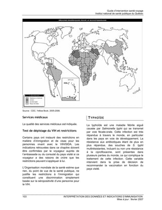 Guide d’intervention santé-voyage
                                                                 Institut national de santé publique du Québec




Source : CDC. Yellow Book. 2005-2006.


Services médicaux                                          TYPHOÏDE
La qualité des services médicaux est indiquée.            La typhoïde est une maladie fébrile aiguë
                                                          causée par Salmonella typhi qui se transmet
Test de dépistage du VIH et restrictions                  par voie fécale-orale. Cette infection est très
                                                          répandue à travers le monde, en particulier
Certains pays ont instauré des restrictions en            dans les pays en voie de développement. La
matière d’immigration et de visas pour les                résistance aux antibiotiques étant de plus en
personnes vivant avec le VIH/SIDA. Les                    plus répandue, des souches de S. typhi
indications retrouvées dans ce chapitre doivent           multirésistantes, incluant ou non une résistance
être confirmées par le voyageur auprès de                 à la ciprofloxacine, sont présentes dans
l’ambassade ou du consulat du pays visité si ce           plusieurs parties du monde, ce qui complique le
voyageur a des raisons de croire que les                  traitement de cette infection. Cette variable
restrictions peuvent s’appliquer à lui.                   intervient dans la prise de décision de
                                                          recommander la vaccination en fonction du
L’Organisation mondiale de la santé estime que            pays visité.
rien, du point de vue de la santé publique, ne
justifie les restrictions à l’immigration qui
constituent une discrimination simplement
basée sur la séropositivité d’une personne pour
le VIH.



103                                     INTERPRÉTATION DES DONNÉES ET INDICATIONS D’IMMUNISATION
                                                                              Mise à jour : février 2007
 