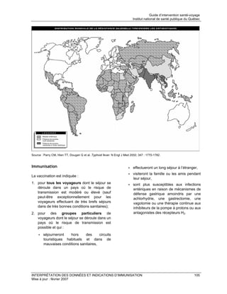 Guide d’intervention santé-voyage
                                                                         Institut national de santé publique du Québec




Source : Parry CM, Hien TT, Dougan G et al. Typhoid fever. N Engl J Med 2002; 347 : 1770-1782.


Immunisation                                                          • effectueront un long séjour à l’étranger,
                                                                      • visiteront la famille ou les amis pendant
La vaccination est indiquée :
                                                                        leur séjour,
1. pour tous les voyageurs dont le séjour se                          • sont plus susceptibles aux infections
   déroule dans un pays où le risque de                                 entériques en raison de mécanismes de
   transmission est modéré ou élevé (sauf                               défense gastrique amoindris par une
   peut-être exceptionnellement pour les                                achlorhydrie, une gastrectomie, une
   voyageurs effectuant de très brefs séjours                           vagotomie ou une thérapie continue aux
   dans de très bonnes conditions sanitaires);                          inhibiteurs de la pompe à protons ou aux
2. pour des groupes particuliers de                                     antagonistes des récepteurs H2.
   voyageurs dont le séjour se déroule dans un
   pays où le risque de transmission est
   possible et qui :
    • séjourneront   hors     des      circuits
      touristiques habituels et dans de
      mauvaises conditions sanitaires,




INTERPRÉTATION DES DONNÉES ET INDICATIONS D’IMMUNISATION                                                           105
Mise à jour : février 2007
 
