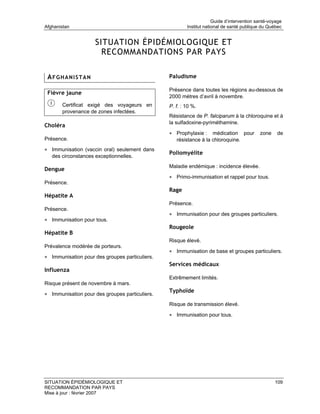Guide d’intervention santé-voyage
Afghanistan                                             Institut national de santé publique du Québec


                     SITUATION ÉPIDÉMIOLOGIQUE ET
                       RECOMMANDATIONS PAR PAYS

 AFGHANISTAN                                    Paludisme

                                                Présence dans toutes les régions au-dessous de
 Fièvre jaune
                                                2000 mètres d’avril à novembre.
       Certificat exigé des voyageurs en        P. f. : 10 %.
       provenance de zones infectées.
                                                Résistance de P. falciparum à la chloroquine et à
                                                la sulfadoxine-pyriméthamine.
Choléra
                                                • Prophylaxie :    médication pour         zone    de
Présence.                                          résistance à la chloroquine.
• Immunisation (vaccin oral) seulement dans
                                                Poliomyélite
   des circonstances exceptionnelles.
                                                Maladie endémique : incidence élevée.
Dengue
                                                • Primo-immunisation et rappel pour tous.
Présence.
                                                Rage
Hépatite A
                                                Présence.
Présence.
                                                • Immunisation pour des groupes particuliers.
• Immunisation pour tous.
                                                Rougeole
Hépatite B
                                                Risque élevé.
Prévalence modérée de porteurs.
                                                • Immunisation de base et groupes particuliers.
• Immunisation pour des groupes particuliers.
                                                Services médicaux
Influenza
                                                Extrêmement limités.
Risque présent de novembre à mars.
                                                Typhoïde
• Immunisation pour des groupes particuliers.
                                                Risque de transmission élevé.

                                                • Immunisation pour tous.




SITUATION ÉPIDÉMIOLOGIQUE ET                                                                      109
RECOMMANDATION PAR PAYS
Mise à jour : février 2007
 