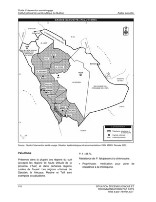 Guide d’intervention santé-voyage
Institut national de santé publique du Québec                                                           Arabie saoudite




Source : Guide d’intervention santé-voyage. Situation épidémiologique et recommandations 1999. MSSS. Révisée 2007.


Paludisme                                                      P. f. : 88 %.

Présence dans la plupart des régions du sud                    Résistance de P. falciparum à la chloroquine.
(excepté les régions de haute altitude de la                   • Prophylaxie :     médication pour            zone   de
province d’Asir) et dans certaines régions                         résistance à la chloroquine.
rurales de l’ouest. Les régions urbaines de
Djeddah, la Mecque, Médine et Taïf sont
exemptes de paludisme.



118                                                                              SITUATION ÉPIDÉMIOLOGIQUE ET
                                                                                   RECOMMANDATIONS PAR PAYS
                                                                                          Mise à jour : février 2007
 