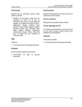 Guide d’intervention santé-voyage
Arabie saoudite                                          Institut national de santé publique du Québec

Poliomyélite                                      Schistosomiase

Absence de cas, élimination récente; risque       Présence principalement dans les provinces de
faible ou potentiel.                              l’Ouest et du Centre (oasis).

• Certificat de vaccination exigé pour les        Services médicaux
   voyageurs de moins de 15 ans en
   provenance des pays où la poliomyélite est
                                                  Adéquats dans les grands centres urbains.
   signalée, en particulier des pays suivants :
   Afghanistan,     Angola,    Burkina   Faso,    Test de dépistage du VIH
   Cameroun, Côte d’Ivoire, Égypte, Érythrée,
   Éthiopie, Guinée, Inde, Indonésie, Mali,
                                                  Les visiteurs qui demandent un permis de travail
   Niger, Nigéria, Pakistan, République
                                                  ou une carte de séjour doivent produire une
   centrafricaine, Soudan, Tchad, Yémen. De
                                                  attestation de séronégativité.
   plus, un rappel leur sera administré à
   l’entrée au pays.
                                                  Typhoïde
Rage                                              Transmission possible.

Présence.                                         • Immunisation pour des groupes particuliers.
• Immunisation pour des groupes particuliers.

Rougeole

Risque modéré ou absence de données.

• Immunisation     de    base    et   groupes
   particuliers.




SITUATION ÉPIDÉMIOLOGIQUE ET                                                                        119
RECOMMANDATION PAR PAYS
Mise à jour : février 2007
 