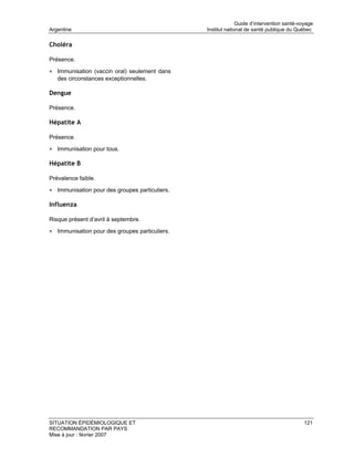 Guide d’intervention santé-voyage
Argentine                                       Institut national de santé publique du Québec

Choléra

Présence.

• Immunisation (vaccin oral) seulement dans
   des circonstances exceptionnelles.

Dengue

Présence.

Hépatite A

Présence.

• Immunisation pour tous.

Hépatite B

Prévalence faible.

• Immunisation pour des groupes particuliers.

Influenza

Risque présent d’avril à septembre.

• Immunisation pour des groupes particuliers.




SITUATION ÉPIDÉMIOLOGIQUE ET                                                               121
RECOMMANDATION PAR PAYS
Mise à jour : février 2007
 
