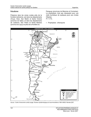Guide d’intervention santé-voyage
Institut national de santé publique du Québec                                                                 Argentine

Paludisme                                                      Paraguay (provinces de Misiones et Corrientes).
                                                               La prophylaxie n’est pas nécessaire pour une
Présence dans les zones rurales près de la                     visite touristique de quelques jours aux chutes
frontière bolivienne, soit dans les départements               d’Iguaçu.
d’Iruya, Oran, San Martin et Santa Victoria                    P. f : 0 %.
(province de Salta), et dans les départements
de Ledesma, San Pedro et Santa Barbara                         • Prophylaxie : chloroquine
(province de Jujuy) et près de la frontière du




Source : Guide d’intervention santé-voyage. Situation épidémiologique et recommandations 1999. MSSS. Révisée 2007.



122                                                                              SITUATION ÉPIDÉMIOLOGIQUE ET
                                                                                   RECOMMANDATIONS PAR PAYS
                                                                                          Mise à jour : février 2007
 