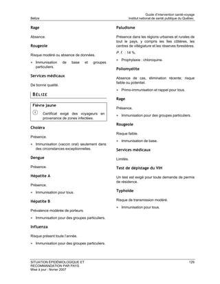 Guide d’intervention santé-voyage
Bélize                                                    Institut national de santé publique du Québec

Rage                                              Paludisme

Absence.                                          Présence dans les régions urbaines et rurales de
                                                  tout le pays, y compris les îles côtières, les
Rougeole                                          centres de villégiature et les réserves forestières.
                                                  P. f. : 14 %.
Risque modéré ou absence de données.
                                                  • Prophylaxie : chloroquine.
• Immunisation      de   base     et    groupes
   particuliers.
                                                  Poliomyélite
Services médicaux
                                                  Absence de cas, élimination récente; risque
                                                  faible ou potentiel.
De bonne qualité.
                                                  • Primo-immunisation et rappel pour tous.
 BÉLIZE
                                                  Rage
 Fièvre jaune
                                                  Présence.
         Certificat exigé des voyageurs en        • Immunisation pour des groupes particuliers.
         provenance de zones infectées.
                                                  Rougeole
Choléra
                                                  Risque faible.
Présence.
                                                  • Immunisation de base.
• Immunisation (vaccin oral) seulement dans
   des circonstances exceptionnelles.             Services médicaux
Dengue                                            Limités.

Présence.                                         Test de dépistage du VIH
Hépatite A                                        Un test est exigé pour toute demande de permis
                                                  de résidence.
Présence.

• Immunisation pour tous.                         Typhoïde

Hépatite B                                        Risque de transmission modéré.

                                                  • Immunisation pour tous.
Prévalence modérée de porteurs.

• Immunisation pour des groupes particuliers.

Influenza

Risque présent toute l’année.

• Immunisation pour des groupes particuliers.



SITUATION ÉPIDÉMIOLOGIQUE ET                                                                         129
RECOMMANDATION PAR PAYS
Mise à jour : février 2007
 