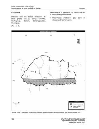 Guide d’intervention santé-voyage
Institut national de santé publique du Québec                                                                  Bhoutan

Paludisme                                                      Résistance de P. falciparum à la chloroquine et à
                                                               la sulfadoxine-pyriméthamine.
Présence dans les districts limitrophes de
                                                               • Prophylaxie :     médication pour           zone    de
l’Inde (moitié sud du pays) : Chhukha,
                                                                   résistance à la chloroquine.
Geylegphug,    Samchi,    Samdrupjongklar,
Shemgang.
P. f. : 41 %.




Source : Guide d’intervention santé-voyage. Situation épidémiologique et recommandations 1999. MSSS. Révisée 2007.




132                                                                              SITUATION ÉPIDÉMIOLOGIQUE ET
                                                                                   RECOMMANDATIONS PAR PAYS
                                                                                          Mise à jour : février 2007
 