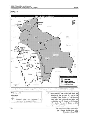 Guide d’intervention santé-voyage
Institut national de santé publique du Québec                                                                    Bolivie


 BOLIVIE




Source : Guide d’intervention santé-voyage. Situation épidémiologique et recommandations 1999. MSSS. Révisée 2007.


 Fièvre jaune                                                           Immunisation recommandée pour les
 Présence.                                                              voyageurs se rendant à l’est de la
                                                                        Cordillère des Andes. La vaccination
         Certificat exigé des voyageurs en                              n’est donc pas recommandée pour les
         provenance de zones infectées.                                 voyageurs dont le séjour se limite aux
                                                                        villes de La Paz ou de Sucre ou à la
                                                                        région du Lac Titicaca.

134                                                                              SITUATION ÉPIDÉMIOLOGIQUE ET
                                                                                   RECOMMANDATIONS PAR PAYS
                                                                                          Mise à jour : février 2007
 