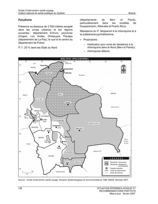 Guide d’intervention santé-voyage
Institut national de santé publique du Québec                                                                        Bolivie

Paludisme                                                      (départements    de      Beni      et     Pando,
                                                               particulièrement  dans     les    localités   de
Présence au-dessous de 2 500 mètres excepté                    Guayaramerin, Riberalta et Puerto Rico).
dans les zones urbaines et les régions
                                                               Résistance du P. falciparum à la chloroquine et à
suivantes : département d’Oruro, provinces
                                                               la sulfadoxine-pyriméthamine.
d’Ingavi, Los Andes, Omasuyos, Pacajes
(département de La Paz), le sud et le centre du                • Prophylaxie :
département de Potosi.
                                                                   •   médication pour zone de résistance à la
P. f : 20 % dans les États du Nord                                     chloroquine dans le Nord (Beni et Pando);
                                                                   •   chloroquine ailleurs.




Source : Guide d’intervention santé-voyage. Situation épidémiologique et recommandations 1999. MSSS. Révisée 2007.



136                                                                              SITUATION ÉPIDÉMIOLOGIQUE ET
                                                                                   RECOMMANDATIONS PAR PAYS
                                                                                          Mise à jour : février 2007
 