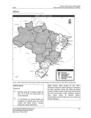 Guide d’intervention santé-voyage
Brésil                                                                  Institut national de santé publique du Québec


 BRÉSIL




Source : Guide d’intervention santé-voyage. Situation épidémiologique et recommandations 1999. MSSS. Révisée 2007.

 Fièvre jaune                                                  Mato Grosso, Mato Grosso do Sul, Para,
                                                               Rondonia, Roraima, Minas Gerais et Tocantins,
 Présence
                                                               et dans certaines zones des États de Bahia
         Certificat exigé des voyageurs âgés de                (ouest), Parana (ouest), Piaui (sud), Rio Grande
         plus de 9 mois en provenance de                       do Sul (nord-ouest), Santa Catarina (ouest),
         zones infectées.                                      Sao Paulo (nord) et Espirito Santo.
                                                               Immunisation reccomandée pour une visite aux
         La vaccination est recommandée aux                    chutes d’Iguaçu.
         voyageurs se rendant dans les zones
         rurales des États d’Acre, Amapa,
         Amazonas, Goias, Maranhao,

SITUATION ÉPIDÉMIOLOGIQUE ET                                                                                         141
RECOMMANDATION PAR PAYS
Mise à jour : février 2007
 