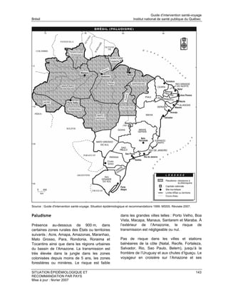 Guide d’intervention santé-voyage
Brésil                                                                  Institut national de santé publique du Québec




Source : Guide d'intervention santé-voyage. Situation épidémiologique et recommandations 1999. MSSS. Révisée 2007.


Paludisme                                                      dans les grandes villes telles : Porto Velho, Boa
                                                               Vista, Macapa, Manaus, Santarem et Maraba. À
Présence au-dessous de 900 m, dans                             l’extérieur de l’Amazonie, le risque de
certaines zones rurales des États ou territoires               transmission est négligeable ou nul.
suivants : Acre, Amapa, Amazonas, Maranhao,
Mato Grosso, Para, Rondonia, Roraima et                        Pas de risque dans les villes et stations
Tocantins ainsi que dans les régions urbaines                  balnéaires de la côte (Natal, Recife, Fortaleza,
du bassin de l’Amazone. La transmission est                    Salvador, Rio, Sao Paulo, Belem), jusqu’à la
très élevée dans la jungle dans les zones                      frontière de l’Uruguay et aux chutes d’Iguaçu. Le
colonisées depuis moins de 5 ans, les zones                    voyageur en croisière sur l’Amazone et ses
forestières ou minières. Le risque est faible

SITUATION ÉPIDÉMIOLOGIQUE ET                                                                                         143
RECOMMANDATION PAR PAYS
Mise à jour : février 2007
 