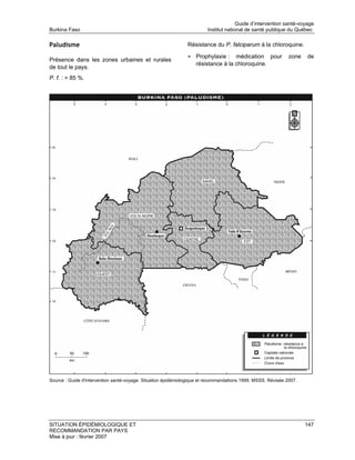 Guide d’intervention santé-voyage
Burkina Faso                                                            Institut national de santé publique du Québec

Paludisme                                                      Résistance du P. falciparum à la chloroquine.

                                                               • Prophylaxie :     médication pour            zone   de
Présence dans les zones urbaines et rurales
                                                                   résistance à la chloroquine.
de tout le pays.
P. f. : > 85 %.




Source : Guide d'intervention santé-voyage. Situation épidémiologique et recommandations 1999. MSSS. Révisée 2007.




SITUATION ÉPIDÉMIOLOGIQUE ET                                                                                         147
RECOMMANDATION PAR PAYS
Mise à jour : février 2007
 