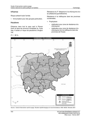 Guide d’intervention santé-voyage
Institut national de santé publique du Québec                                                                Cambodge

Influenza                                                      Résistance du P. falciparum à la chloroquine et à
                                                               la sulfadoxine-pyriméthamine.
Risque présent toute l’année.
                                                               Résistance à la méfloquine dans les provinces
• Immunisation pour des groupes particuliers.                  occidentales.

                                                               • Prophylaxie :
Paludisme
                                                                   •   médication pour zone de résistance à la
Présence dans tout le pays sauf à Phnom                                chloroquine;
Penh et dans les environs immédiats du Tonle                       •   médication pour zone de résistance à la
Sap. Il existe un risque de paludisme à Angkor                         chloroquine et à la méfloquine dans les
Vat.                                                                   provinces de l’Ouest.

P. f. : 90 %.




Source : Guide d'intervention santé-voyage. Situation épidémiologique et recommandations 1999. MSSS. Révisée 2007.


150                                                                              SITUATION ÉPIDÉMIOLOGIQUE ET
                                                                                   RECOMMANDATIONS PAR PAYS
                                                                                          Mise à jour : février 2007
 