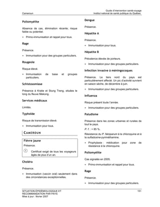 Guide d’intervention santé-voyage
Cameroun                                                  Institut national de santé publique du Québec

                                                  Dengue
Poliomyélite
                                                  Présence.
Absence de cas, élimination récente; risque
faible ou potentiel.
                                                  Hépatite A
• Primo-immunisation et rappel pour tous.
                                                  Présence.
Rage
                                                  • Immunisation pour tous.
Présence.
                                                  Hépatite B
• Immunisation pour des groupes particuliers.
                                                  Prévalence élevée de porteurs.
Rougeole
                                                  • Immunisation pour des groupes particuliers.
Risque élevé.
                                                  Infection invasive à méningocoques
• Immunisation      de   base    et     groupes
   particuliers.                                  Présence. Le tiers nord du pays est
                                                  particulièrement affecté. Un pic d’activité survient
Schistosomiase                                    en saison sèche, de décembre à juin.

                                                  • Immunisation pour des groupes particuliers.
Présence à Kratie et Stung Treng, situées le
long du fleuve Mekong.
                                                  Influenza
Services médicaux
                                                  Risque présent toute l’année.
Limités.                                          • Immunisation pour des groupes particuliers.

Typhoïde                                          Paludisme

Risque de transmission élevé.                     Présence dans les zones urbaines et rurales de
                                                  tout le pays.
• Immunisation pour tous.
                                                  P. f. : > 85 %.
 CAMEROUN                                         Résistance du P. falciparum à la chloroquine et à
                                                  la sulfadoxine-pyriméthamine.
 Fièvre jaune
                                                  • Prophylaxie :    médication pour         zone     de
 Présence.                                           résistance à la chloroquine.

        Certificat exigé de tous les voyageurs    Poliomyélite
        âgés de plus d’un an.
                                                  Cas signalés en 2005.
Choléra
                                                  • Primo-immunisation et rappel pour tous.
Présence.
                                                  Rage
• Immunisation (vaccin oral) seulement dans
   des circonstances exceptionnelles.             Présence.

                                                  • Immunisation pour des groupes particuliers.

SITUATION ÉPIDÉMIOLOGIQUE ET                                                                         151
RECOMMANDATION PAR PAYS
Mise à jour : février 2007
 