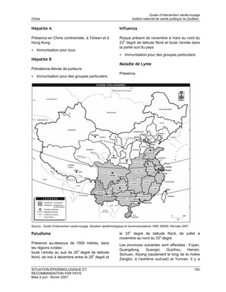 Guide d’intervention santé-voyage
Chine                                                                   Institut national de santé publique du Québec

Hépatite A                                                     Influenza

Présence en Chine continentale, à Taïwan et à                  Risque présent de novembre à mars au nord du
Hong Kong.                                                     23e degré de latitude Nord et toute l’année dans
                                                               la partie sud du pays.
• Immunisation pour tous.
                                                               • Immunisation pour des groupes particuliers.
Hépatite B
                                                               Maladie de Lyme
Prévalence élevée de porteurs.
                                                               Présence.
• Immunisation pour des groupes particuliers.




Source : Guide d’intervention santé-voyage. Situation épidémiologique et recommandations 1999. MSSS. Révisée 2007.

Paludisme                                                      le 33e degré de latitude Nord, de juillet à
                                                               novembre au nord du 33e degré.
Présence au-dessous de 1500 mètres, dans
                                                               Les provinces suivantes sont affectées : Fujian,
les régions rurales :
                                                               Guangdong,     Guangxi,   Guizhou,      Hainan,
toute l’année au sud de 25e degré de latitude
                                                               Sichuan, Xizang (seulement le long de la rivière
Nord, de mai à décembre entre le 25e degré et
                                                               Zangbo, à l’extrême sud-est) et Yunnan. Il y a

SITUATION ÉPIDÉMIOLOGIQUE ET                                                                                         155
RECOMMANDATION PAR PAYS
Mise à jour : février 2007
 